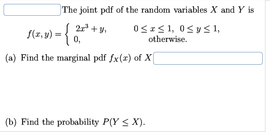 The joint pdf of the random variables X and Y is
2x3 + y,
f(x, y) = {
0 < x < 1, 0<y < 1,
otherwise.
0,
(a) Find the marginal pdf fx(x) of X
(b) Find the probability P(Y < X).
