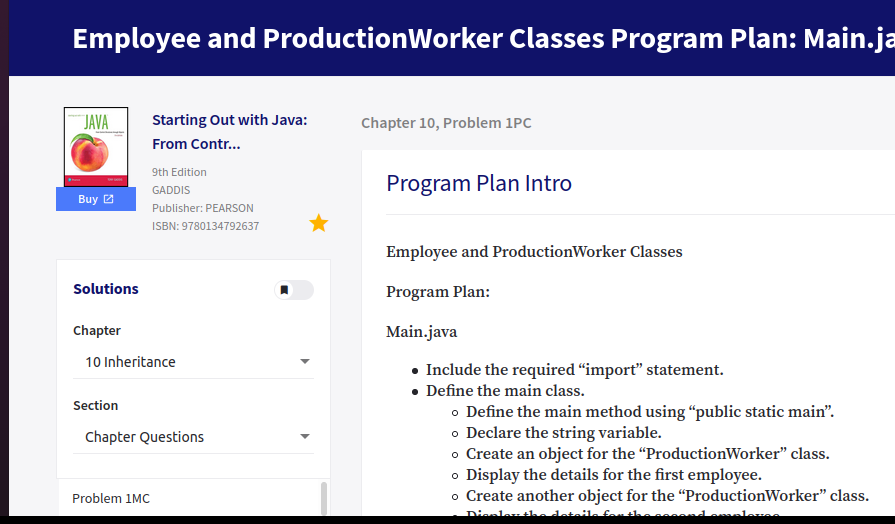 Employee and ProductionWorker Classes Program Plan: Main.ja
JAVA
Starting Out with Java:
Chapter 10, Problem 1PC
From Contr...
9th Edition
Program Plan Intro
GADDIS
Buy 2
Publisher: PEARSON
ISBN: 9780134792637
Employee and ProductionWorker Classes
Solutions
Program Plan:
Chapter
Main.java
10 Inheritance
• Include the required “import" statement.
• Define the main class.
o Define the main method using “public static main".
o Declare the string variable.
o Create an object for the "ProductionWorker" class.
o Display the details for the first employee.
o Create another object for the "ProductionWorker" class.
Section
Chapter Questions
Problem 1MC
Dienlenthe detai
