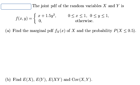 The joint pdf of the random variables X and Y is
{
x + 1.5y?,
0,
0 < x < 1, 0 <y <1,
f(x, y)
otherwise.
(a) Find the marginal pdf fx (x) of X and the probability P(X <0.5).
(b) Find E(X), E(Y), E(XY) and Cov (X,Y).

