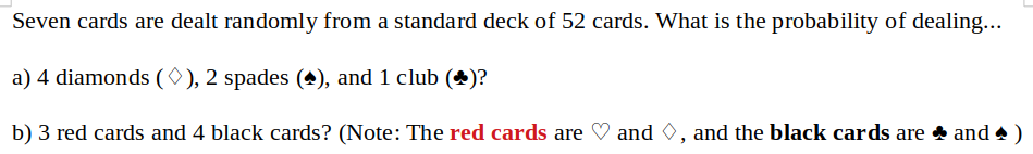 Seven cards are dealt randomly from a standard deck of 52 cards. What is the probability of dealing...
a) 4 diamonds ( 0), 2 spades
(4), and 1 club (*)?
b) 3 red cards and 4 black cards? (Note: The red cards are
and 0, and the black cards are and •)
