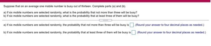 Suppose that on an average one mobile number is busy out of thirteen. Complete parts (a) and (b).
a) If six mobile numbers are selected randomly, what is the probability that not more than three will be busy?
b) If six mobile numbers are selected randomly, what is the probability that at least three of them will be busy?
a) If six mobile numbers are selected randomly, the probability that not more than three will be busy is (Round your answer to four decimal places as needed.)
b) f six mobile numbers are selected randomly, the probability that at least three of them will be busy is (Round your answer to four decimal places as needed.)
