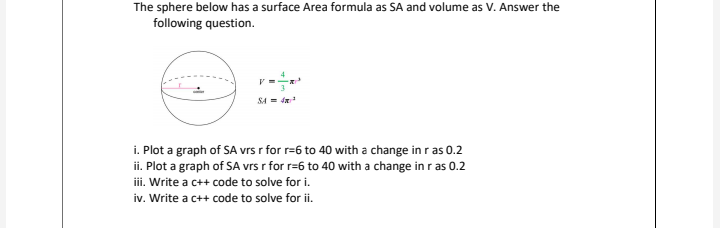 The sphere below has a surface Area formula as SA and volume as V. Answer the
following question.
SA = dR
i. Plot a graph of SA vrs r for r=6 to 40 with a change in r as 0.2
ii. Plot a graph of SA vrs r for r=6 to 40 with a change in r as 0.2
iii. Write a c++ code to solve for i.
iv. Write a c++ code to solve for ii.
