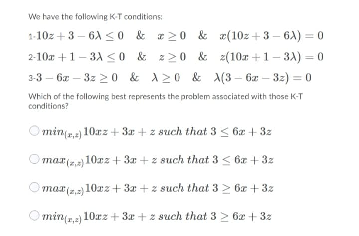 We have the following K-T conditions:
1-10z + 3 – 6A<o & x > 0 & x(10z+ 3 – 6) = 0
2-10x +1 – 31 <0 & z>0 & z(10x +1– 3) = 0
3-3 – 6x – 3z >0 & \>0 & \(3– 6x
%D
Which of the following best represents the problem associated with those K-T
conditions?
min(2.2) 10xz + 3x + z such that 3 < 6x +3z
max (x,2)10xz + 3x + z such that 3 < 6x + 3z
max (2,2) 10xz+ 3x + z such that 3 > 6x + 3z
Omin(r,2) 10æz + 3x + z such that 3 > 6x + 3z

