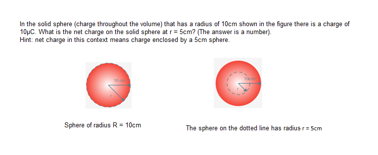 In the solid sphere (charge throughout the volume) that has a radius of 10cm shown in the figure there is a charge of
10µC. What is the net charge on the solid sphere at r = 5cm? (The answer is a number).
Hint: net charge in this context means charge enclosed by a 5cm sphere.
10 cm
10 cm
Sphere of radius R = 10cm
The sphere on the dotted line has radius r= 5cm
