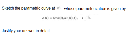 Sketch the parametric curve at R whose parameterization is given by
a (t) = (cos (t), sin (t), t), teR.
Justify your answer in detail.
