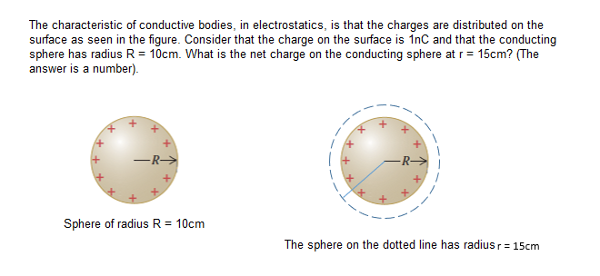 The characteristic of conductive bodies, in electrostatics, is that the charges are distributed on the
surface as seen in the figure. Consider that the charge on the surface is InC and that the conducting
sphere has radius R = 10cm. What is the net charge on the conducting sphere at r= 15cm? (The
answer is a number).
–R>
Sphere of radius R = 10cm
The sphere on the dotted line has radius r = 15cm
