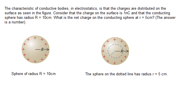 The characteristic of conductive bodies, in electrostatics, is that the charges are distributed on the
surface as seen in the figure. Consider that the charge on the surface is InC and that the conducting
sphere has radius R = 10cm. What is the net charge on the conducting sphere at r= 5cm? (The answer
is a number).
+,
Sphere of radius R = 10cm
The sphere on the dotted line has radius r= 5 cm.
