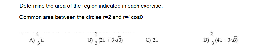 Determine the area of the region indicated in each exercise.
Common area between the circles r=2 and r=4cos0
4
A) ,L
3
2
B) . (2L +
V3)
D) 3 (4L - 35)
C) 2L
