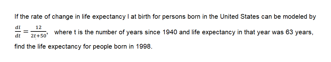 If the rate of change in life expectancy I at birth for persons born in the United States can be modeled by
dl
12
where t is the number of years since 1940 and life expectancy in that year was 63 years,
dt
2t+50'
find the life expectancy for people born in 1998.
