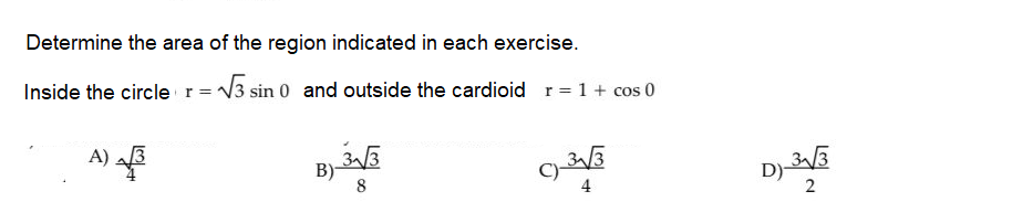 Determine the area of the region indicated in each exercise.
Inside the circler=V3 sin 0 and outside the cardioid r= 1+ cos 0
A)
B)-
8
D)
2
4
