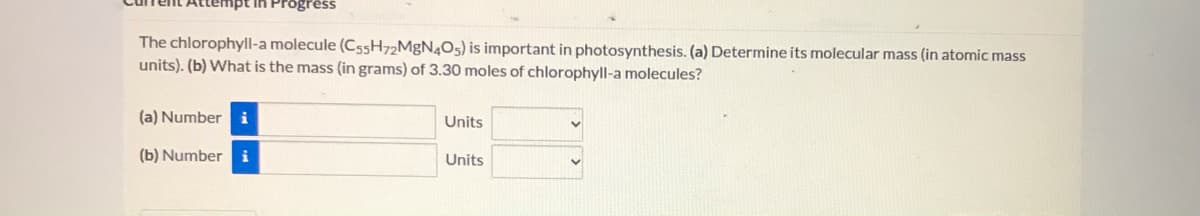 mpt in Progrêss
The chlorophyll-a molecule (C55H72MgN4O5) is important in photosynthesis. (a) Determine its molecular mass (in atomic mass
units). (b) What is the mass (in grams) of 3.30 moles of chlorophyll-a molecules?
(a) Number i
Units
(b) Number
i
Units
