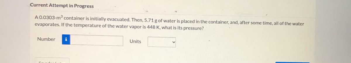 Current Attempt in Progress
A0.0303-m container is initially evacuated. Then, 5.71 g of water is placed in the container, and, after some time, all of the water
evaporates. If the temperature of the water vapor is 448 K, what is its pressure?
Number
i
Units
