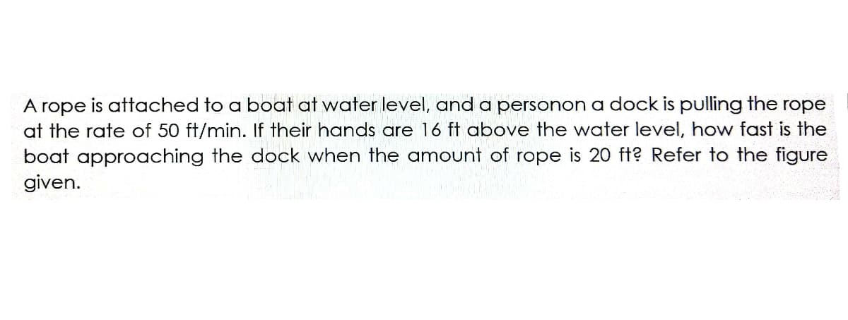 A rope is attached to a boat at water level, and a personon a dock is pulling the rope
at the rate of 50 ft/min. If their hands are 16 ft above the water level, how fast is the
boat approaching the dock when the amount of rope is 20 ft? Refer to the figure
given.