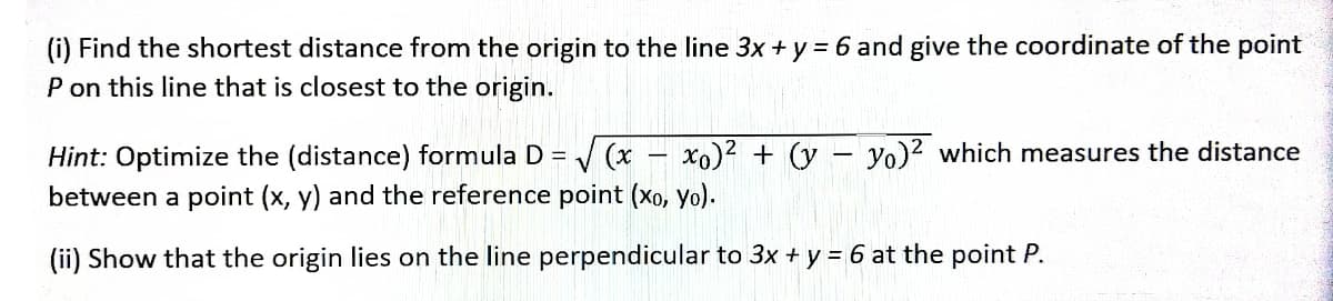(i) Find the shortest distance from the origin to the line 3x + y = 6 and give the coordinate of the point
P on this line that is closest to the origin.
-
-
Hint: Optimize the (distance) formula D = √√√(x xo)² + (y yo)² which measures the distance
between a point (x, y) and the reference point (xo, yo).
(ii) Show that the origin lies on the line perpendicular to 3x + y = 6 at the point P.