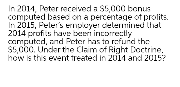In 2014, Peter received a $5,000 bonus
computed based on a percentage of profits.
In 2015, Peter's employer determined that
2014 profits have been incorrectly
computed, and Peter has to refund the
$5,000. Under the Claim of Right Doctrine,
how is this event treated in 2014 and 2015?
