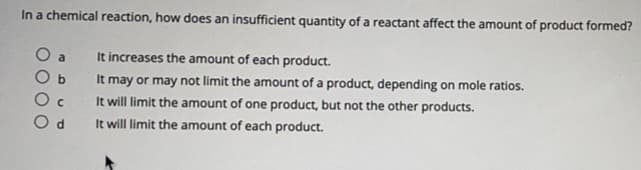 In a chemical reaction, how does an insufficient quantity of a reactant affect the amount of product formed?
O a
O b
It increases the amount of each product.
It may or may not limit the amount of a product, depending on mole ratios.
It will limit the amount of one product, but not the other products.
O d
It will limit the amount of each product.

