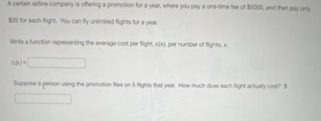 A certain airine compary is offering a promotion for a year, where you pay a one-time fee of S5000, and then pay only
$35 for each fight. You can fly unlimited fights for a year.
Wite a function representing the average cost per fight, cox), per number of fights, x
Suppose a person using the promotion fies on 5 fights that year. How much does each fight actually cost? $

