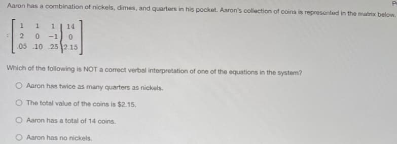 Aaron has a combination of nickels, dimes, and quarters in his pocket. Aaron's collection of coins is represented in the matrix below,
-1
.05 .10 .252.15
Which of the following is NOT a correct verbal interpretation of one of the equations in the system?
O Aaron has twice as many quarters as nickels.
O The total value of the coins is $2.15.
O Aaron has a total of 14 coins.
Aaron has no nickels.
