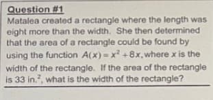 Question #1
Matalea created a rectangle where the length was
eight more than the width. She then determined
that the area of a rectangle could be found by
using the function A(x) = x +8x, where x is the
width of the rectangle. If the area of the rectangle
is 33 in.?, what is the width of the rectangle?
