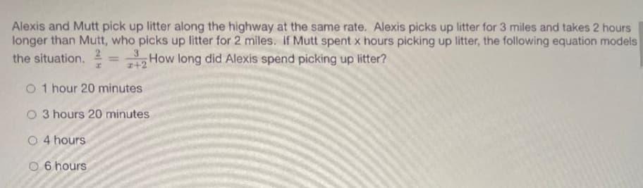 Alexis and Mutt pick up litter along the highway at the same rate. Alexis picks up litter for 3 miles and takes 2 hours
longer than Mutt, who picks up litter for 2 miles. If Mutt spent x hours picking up litter, the following equation models
3
the situation.
How long did Alexis spend picking up litter?
%3D
+2
O 1 hour 20 minutes
O 3 hours 20 minutes
O 4 hours
O 6 hours
