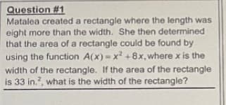 Question #1
Matalea created a rectangle where the length was
eight more than the width. She then determined
that the area of a rectangle could be found by
using the function A(x) = x? +8x, where x is the
width of the rectangle. If the area of the rectangle
is 33 in.?, what is the width of the rectangle?
