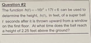 Question #2
The function h(t) =-16t +17t+6 can be used to
determine the height, h(t), in feet, of a super ball
t seconds after it is thrown upward from a window
on the first floor. At what time does the ball reach
a height of 2.25 feet above the ground?

