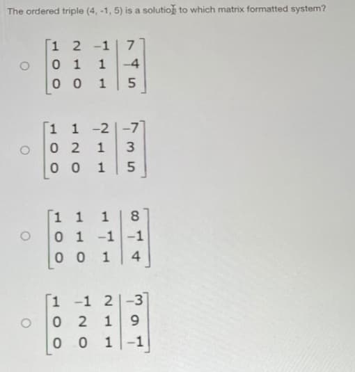 The ordered triple (4, -1, 5) is a solution to which matrix formatted system?
[1 2 -1
0 1
0 0
7
1
-4
1
1 -2
0 2
0 0 1
1
-7]
1
1 1
0 1 -1-1
0 0
1
4
1
-1
2|-3
1
9.
1-1
1.
