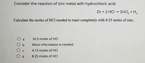 Consider the reaction of zinc metal with hydrochloric acid:
Zn + 2 HCI - ZnCl, + H,
Calculate the moles of HCl needed to react completely with 8.25 moles of zinc.
O a
16.5 moles of HCI
More information is needed.
4.13 moles of HCI
O d
8.25 moles of HCI
