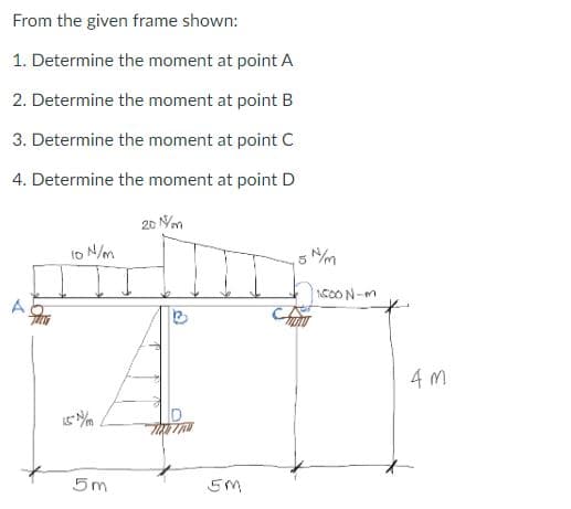 From the given frame shown:
1. Determine the moment at point A
2. Determine the moment at point B
3. Determine the moment at point C
4. Determine the moment at point D
20 N/m
10 N/m
15%/m
5m
EM
1.500 N-m
4M