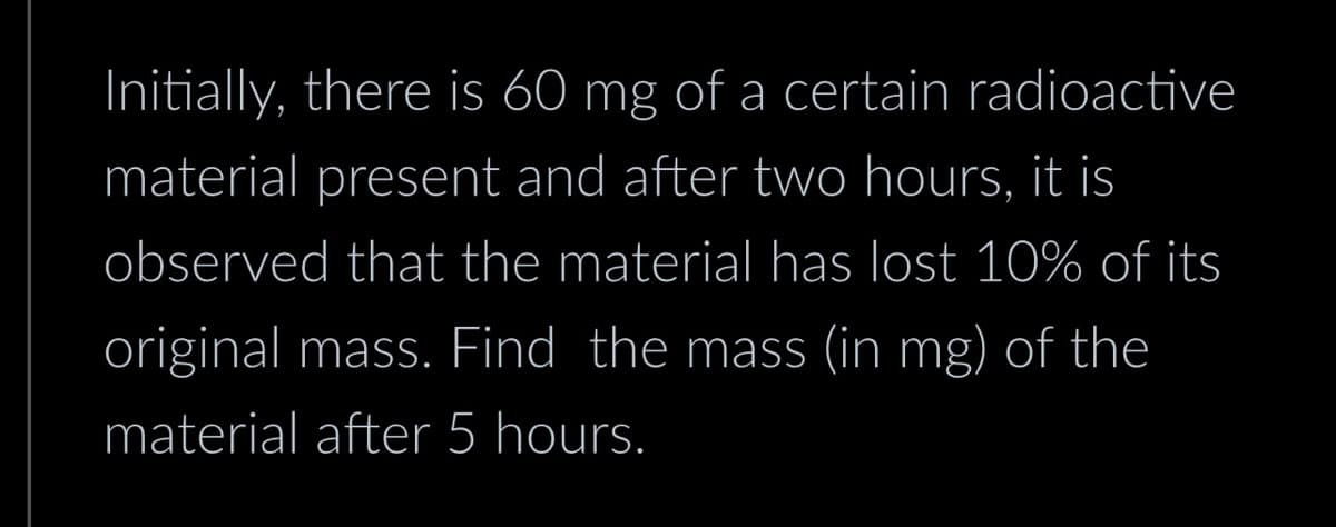 Initially, there is 60 mg of a certain radioactive
material present and after two hours, it is
observed that the material has lost 10% of its
original mass. Find the mass (in mg) of the
material after 5 hours.