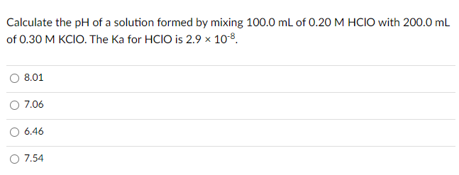 Calculate the pH of a solution formed by mixing 100.0 mL of 0.20 M HCIO with 200.0 mL
of 0.30 M KCIO. The Ka for HCIO is 2.9 x 108.
8.01
7.06
6.46
O 7.54
