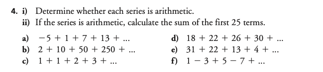 4. i) Determine whether each series is arithmetic.
ii) If the series is arithmetic, calculate the sum of the first 25 terms.
a) -5 + 1 + 7 + 13 + ...
b) 2 + 10 + 50 + 250 + ...
c) 1 +1 + 2 + 3 + ...
d) 18 + 22 + 26 + 30 + ...
e) 31 + 22 + 13 + 4 + ...
f) 1 - 3 + 5 – 7 + ...
