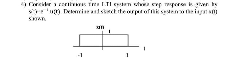 4) Consider a continuous time LTI system whose step response is given by
s(t)=et u(t). Determine and sketch the output of this system to the input x(t)
shown.
x(t)
1
-1
