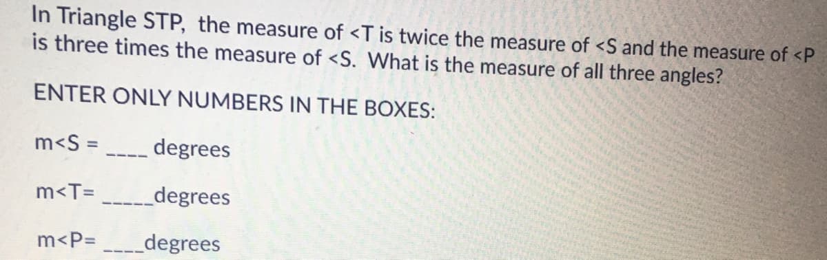 In Triangle STP, the measure of <T is twice the measure of <S and the measure of <P
is three times the measure of <S. What is the measure of all three angles?
ENTER ONLY NUMBERS IN THE BOXES:
m<S =
degrees
m<T=
_degrees
m<P= ___degrees

