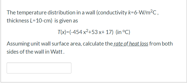 The temperature distribution in a wall (conductivity k=6-W/m2C,
thickness L=10-cm) is given as
T(x)=(-454 x2+53 x+ 17) (in °C)
Assuming unit wall surface area, calculate the rate of heat loss from both
sides of the wall in Watt.
