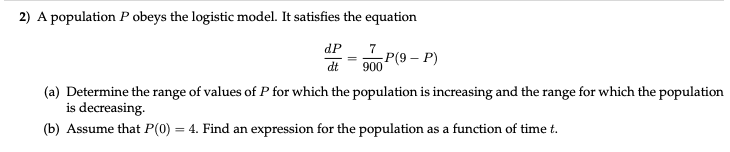 2) A population P obeys the logistic model. It satisfies the equation
dP
7
dt
P(9 – P)
900
(a) Determine the range of values of P for which the population is increasing and the range for which the population
is decreasing.
(b) Assume that P(0) = 4. Find an expression for the population.
as a function of time t.
