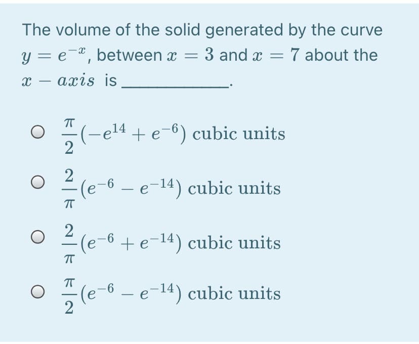 The volume of the solid generated by the curve
y = e¬®, between x = 3 and x = 7 about the
х — ахis is
-
(-e14 + e-6) cubic units
2
2
(e-6 – e-14) cubic units
(e-6 + e-14) cubic units
(e-6 - e-14) cubic units
2
