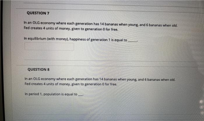 QUESTION 7
In an OLG economy where each generation has 14 bananas when young, and 6 bananas when old.
Fed creates 4 units of money, given to generation 0 for free.
In equilibrium (with money), happiness of generation 1 is equal to
QUESTION 8
In an OLG economy where each generation has 14 bananas when young, and 6 bananas when old.
Fed creates 4 units of money, given to generation O for free.
In period 1, population is equal to

