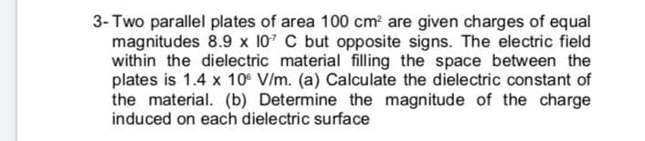 3- Two parallel plates of area 100 cm? are given charges of equal
magnitudes 8.9 x 107 C but opposite signs. The electric field
within the dielectric material filling the space between the
plates is 1.4 x 10 V/m. (a) Calculate the dielectric constant of
the material. (b) Determine the magnitude of the charge
induced on each dielectric surface

