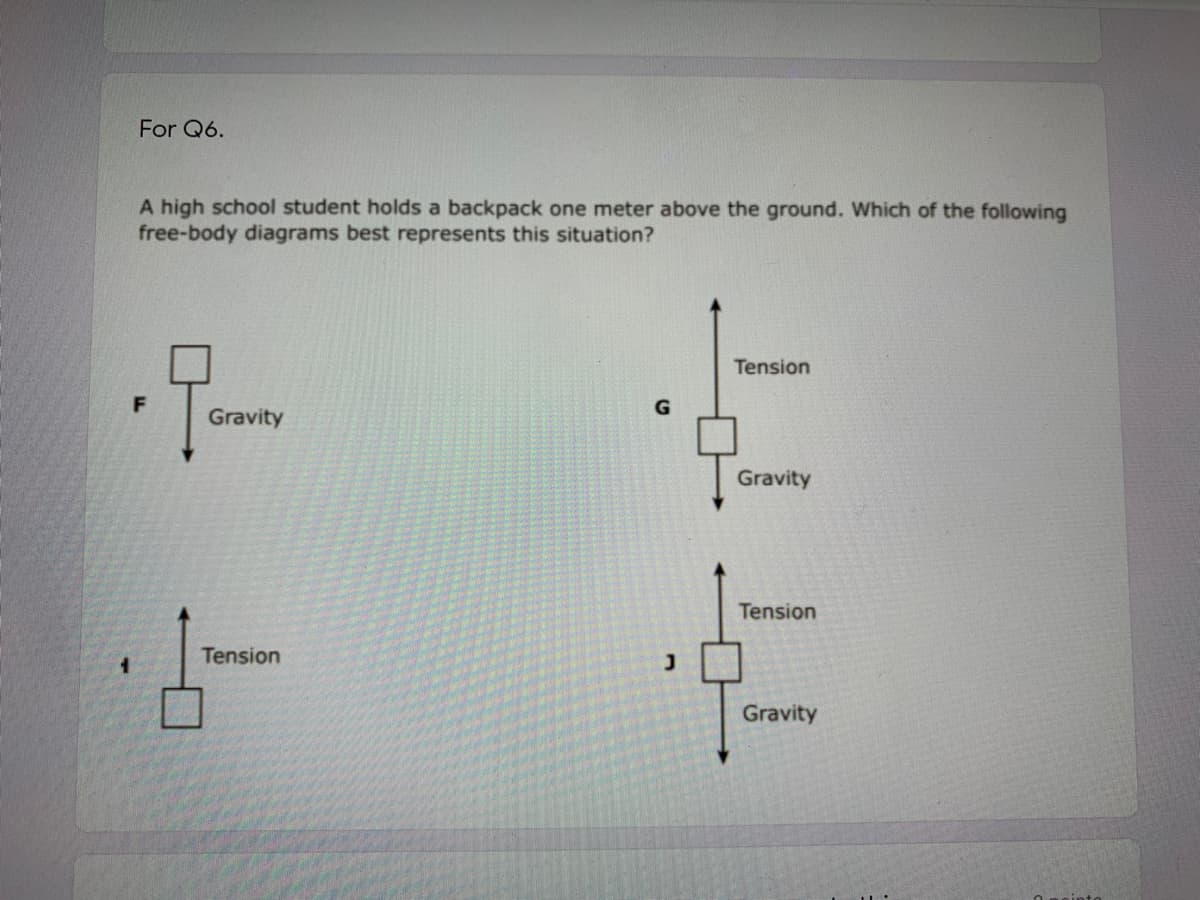 For Q6.
A high school student holds a backpack one meter above the ground. Which of the following
free-body diagrams best represents this situation?
Tension
F
Gravity
Gravity
Tension
Tension
Gravity
