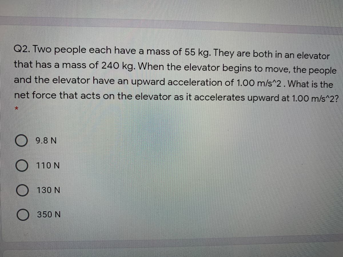 Q2. Two people each have a mass of 55 kg. They are both in an elevator
that has a mass of 240 kg. When the elevator begins to move, the people
and the elevator have an upward acceleration of 1.00 m/s^2. What is the
net force that acts on the elevator as it accelerates upward at 1.00 m/s^2?
9.8 N
O 110 N
130 N
350 N
