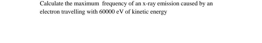 Calculate the maximum frequency of an x-ray emission caused by
electron travelling with 60000 eV of kinetic energy
an
