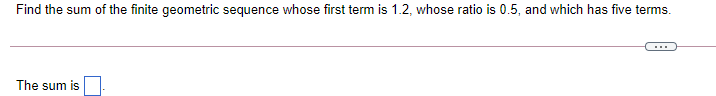 Find the sum of the finite geometric sequence whose first term is 1.2, whose ratio is 0.5, and which has five terms.
...
The sum is
