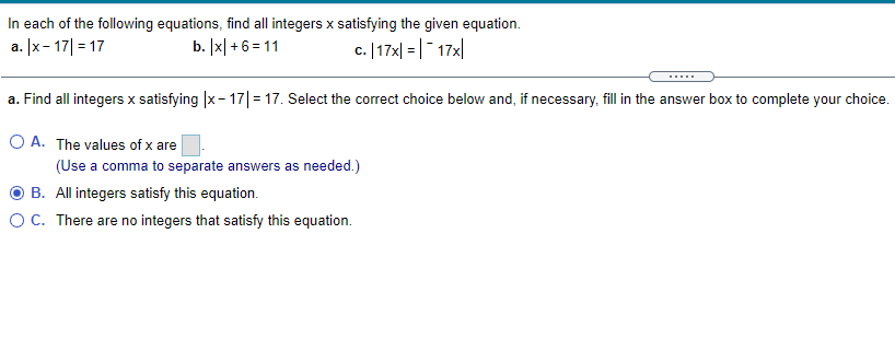 In each of the following equations, find all integers x satisfying the given equation.
b. [x| +6= 11
a. |x- 17| = 17
c. | 17지 = | -17지
.....
a. Find all integers x satisfying |x- 17|= 17. Select the correct choice below and, if necessary, fill in the answer box to complete your choice.
O A. The values of x are
(Use a comma to separate answers as needed.)
B. All integers satisfy this equation.
O C. There are no integers that satisfy this equation.
