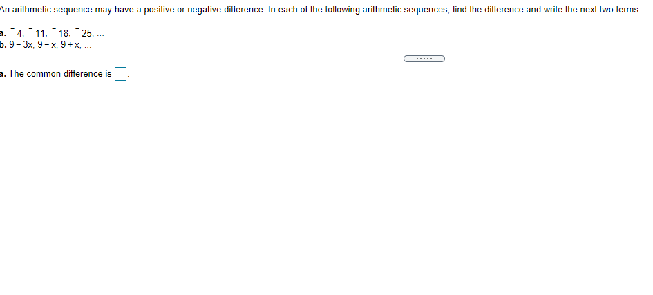 An arithmetic sequence may have a positive or negative difference. In each of the following arithmetic sequences, find the difference and write the next two terms.
a. 4, 11, 18, - 25, ...
b.9- 3х, 9- х, 9 +x, ..
.....
a. The common difference is
