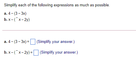 Simplify each of the following expressions as much as possible.
а. 4 - (3- 3x)
b. х- ("х-2у)
а. 4 - (3 - Зх) -
(Simplify your answer.)
b. x- (x- 2y) = (Simplify your answer.)
