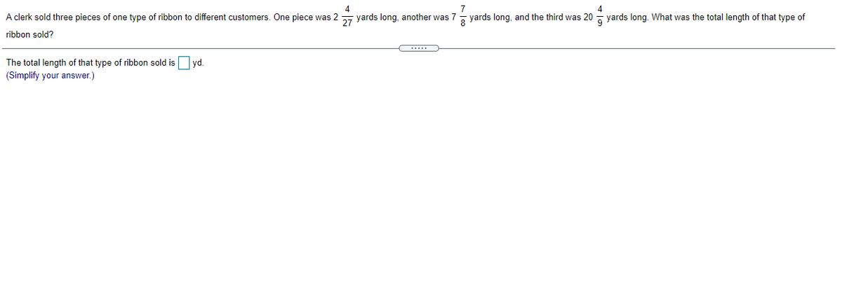 4
7
4
A clerk sold three pieces of one type of ribbon to different customers. One piece was 2 yards long, another was 7- yards long, and the third was 20 - yards long. What was the total length of that type of
ribbon sold?
The total length of that type of ribbon sold isO vd.
(Simplify your answer.)
