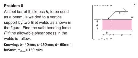 Problem 8
A steel bar of thickness h, to be used
as a beam, is welded to a vertical
support by two fillet welds as shown in
the figure. Find the safe bending force
F if the allowable shear stress in the
welds is rallow.
Knowing: b= 40mm; c=150mm; d= 60mm;
h=5mm; Tallow= 130 MPa
s