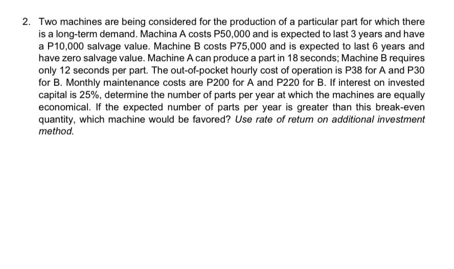 2. Two machines are being considered for the production of a particular part for which there
is a long-term demand. Machina A costs P50,000 and is expected to last 3 years and have
a P10,000 salvage value. Machine B costs P75,000 and is expected to last 6 years and
have zero salvage value. Machine A can produce a part in 18 seconds; Machine B requires
only 12 seconds per part. The out-of-pocket hourly cost of operation is P38 for A and P30
for B. Monthly maintenance costs are P200 for A and P220 for B. If interest on invested
capital is 25%, determine the number of parts per year at which the machines are equally
economical. If the expected number of parts per year is greater than this break-even
quantity, which machine would be favored? Use rate of return on additional investment
method.