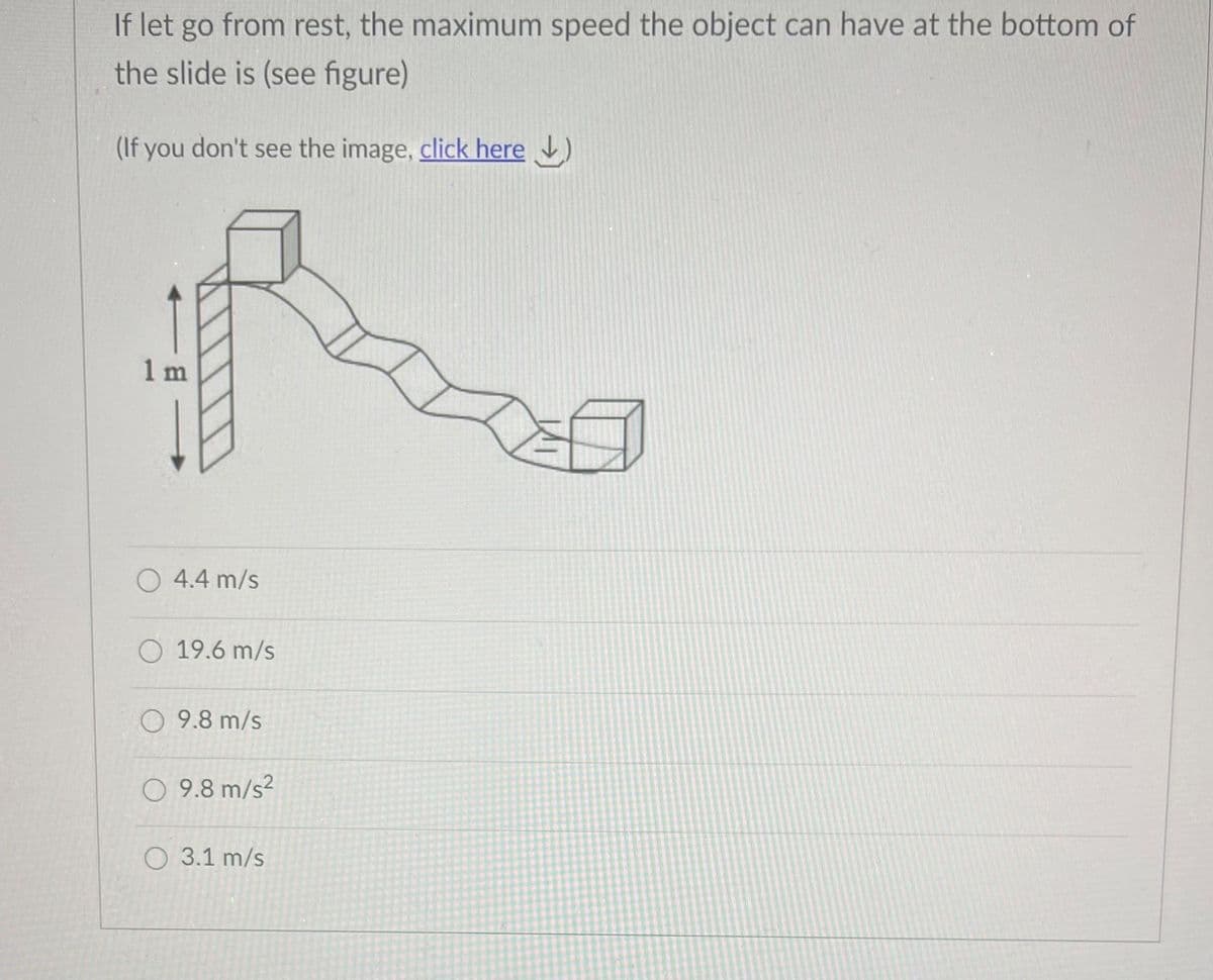 If let go from rest, the maximum speed the object can have at the bottom of
the slide is (see figure)
(If you don't see the image, click here )
1 m
4.4 m/s
19.6 m/s
O 9.8 m/s
O 9.8 m/s?
O 3.1 m/s
